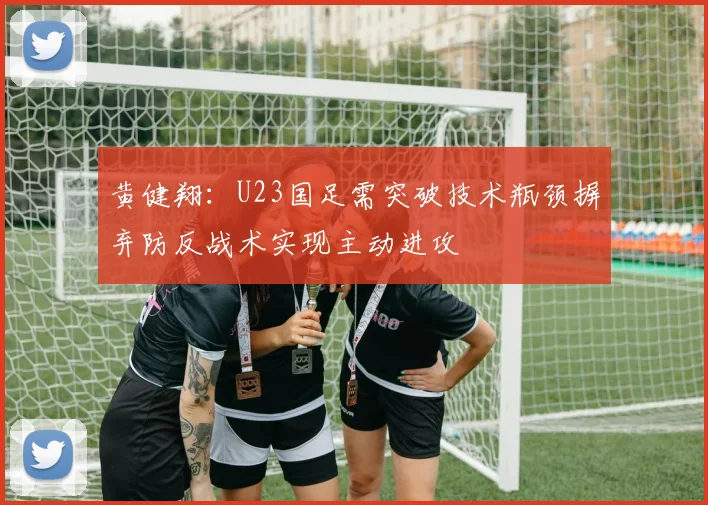 黄健翔：U23国足需突破技术瓶颈摒弃防反战术实现主动进攻