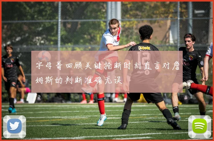字母哥回顾关键抢断时刻直言对詹姆斯的判断准确无误