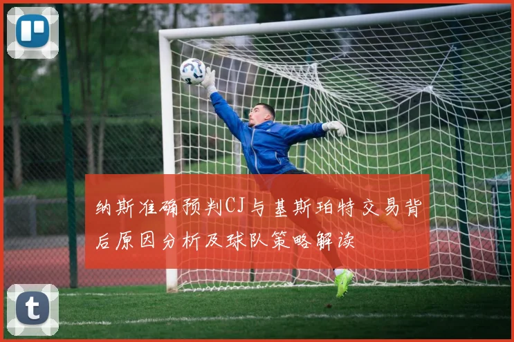 纳斯准确预判CJ与基斯珀特交易背后原因分析及球队策略解读