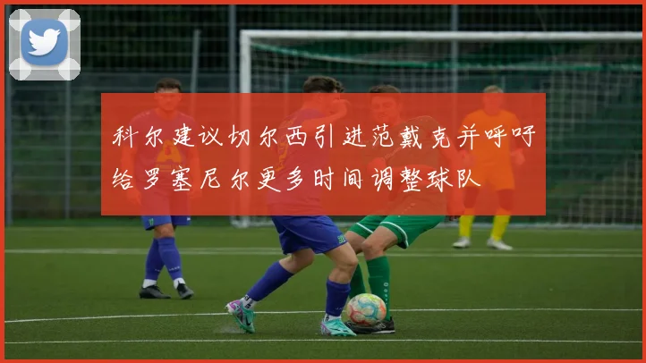 科尔建议切尔西引进范戴克并呼吁给罗塞尼尔更多时间调整球队