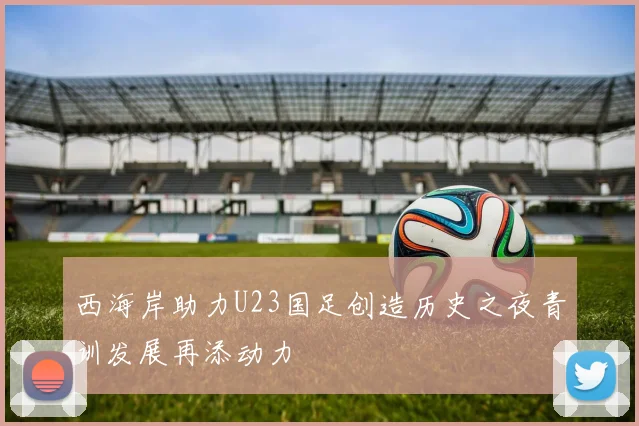 西海岸助力U23国足创造历史之夜青训发展再添动力