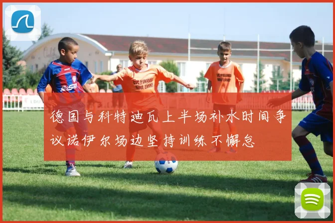 德国与科特迪瓦上半场补水时间争议诺伊尔场边坚持训练不懈怠