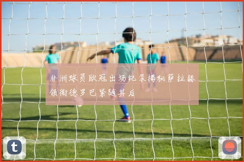 非洲球员欧冠出场纪录揭秘萨拉赫领衔德罗巴紧随其后