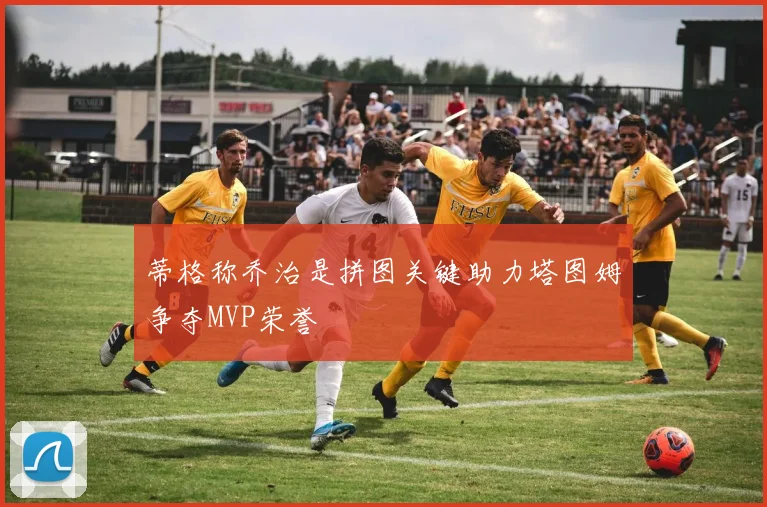 蒂格称乔治是拼图关键助力塔图姆争夺MVP荣誉