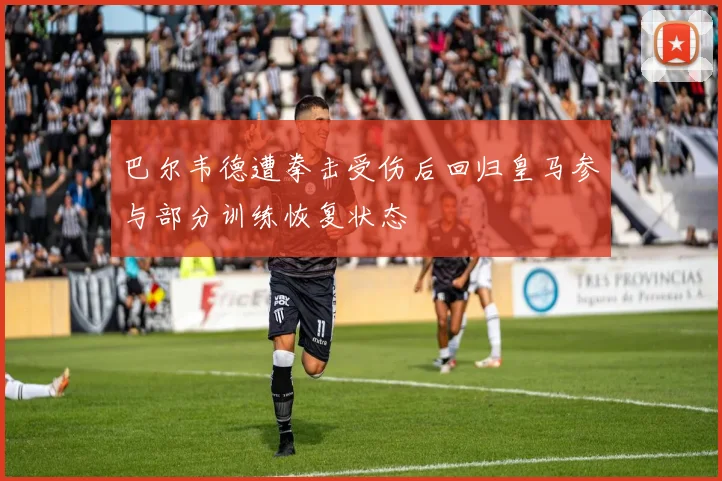 巴尔韦德遭拳击受伤后回归皇马参与部分训练恢复状态