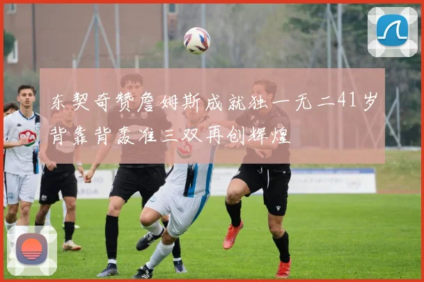 东契奇赞詹姆斯成就独一无二41岁背靠背轰准三双再创辉煌