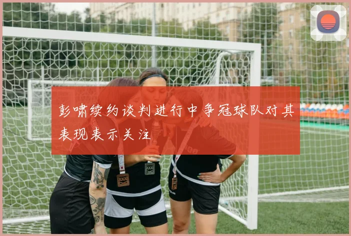 彭啸续约谈判进行中争冠球队对其表现表示关注