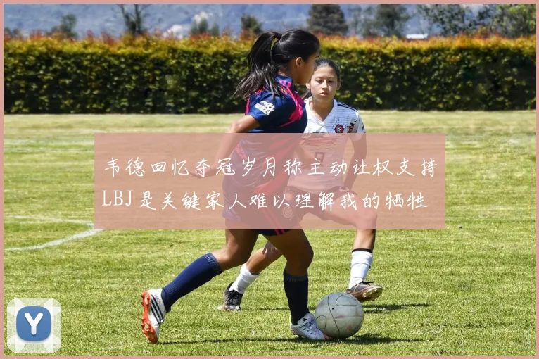 韦德回忆夺冠岁月称主动让权支持LBJ是关键家人难以理解我的牺牲