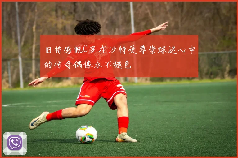 旧将感慨C罗在沙特受尊崇球迷心中的传奇偶像永不褪色