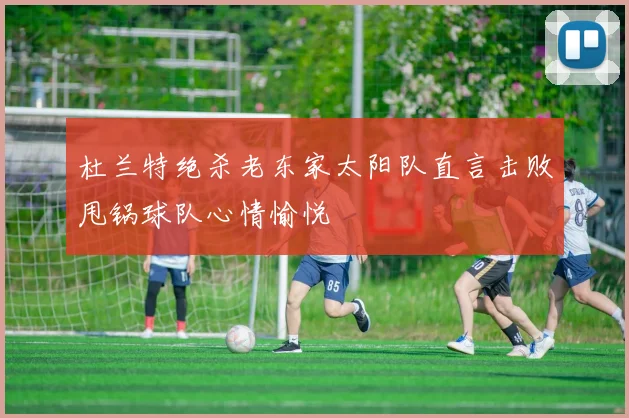 杜兰特绝杀老东家太阳队直言击败甩锅球队心情愉悦