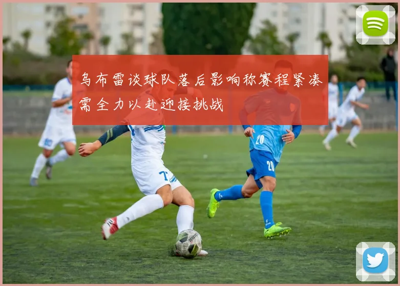 乌布雷谈球队落后影响称赛程紧凑需全力以赴迎接挑战
