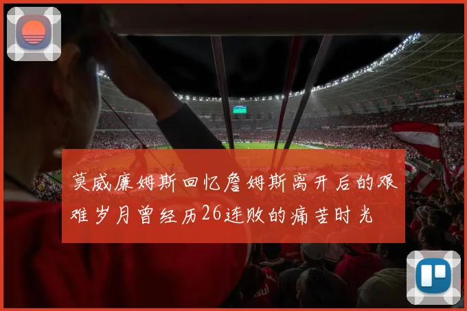 莫威廉姆斯回忆詹姆斯离开后的艰难岁月曾经历26连败的痛苦时光