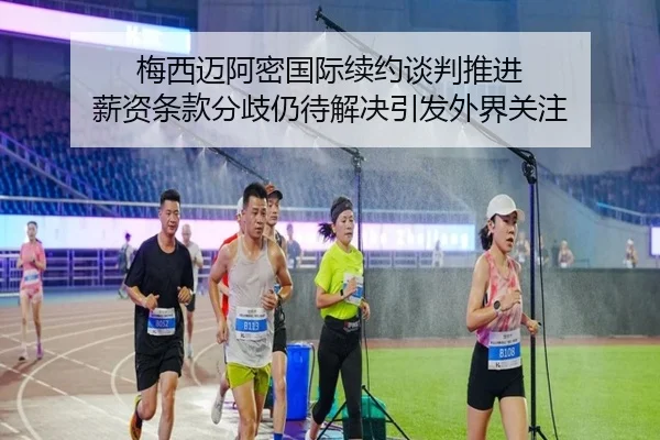 梅西迈阿密国际续约谈判推进 薪资条款分歧仍待解决引发外界关注（leyu）